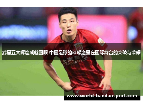 武磊五大辉煌成就回顾 中国足球的璀璨之星在国际舞台的突破与荣耀