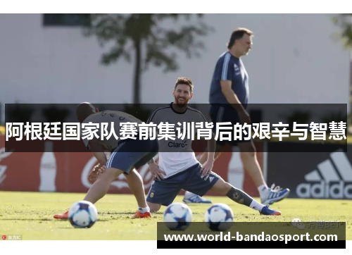 阿根廷国家队赛前集训背后的艰辛与智慧 阿根廷国家队赛前集训背后的艰辛与智慧