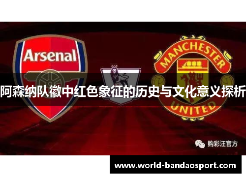 阿森纳队徽中红色象征的历史与文化意义探析 阿森纳队徽中红色象征的历史与文化意义探析